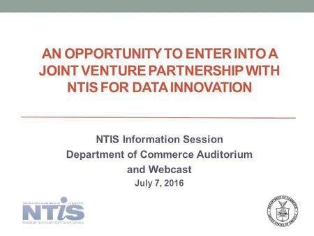 AN OPPORTUNITY TO ENTER INTO A JOINT VENTURE PARTNERSHIP WITH NTIS FOR DATA INNOVATION NTIS Information Session Department of Commerce Auditorium and Webcast.