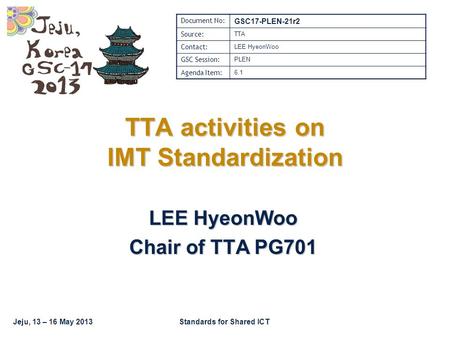 Jeju, 13 – 16 May 2013Standards for Shared ICT TTA activities on IMT Standardization LEE HyeonWoo Chair of TTA PG701 Document No: GSC17-PLEN-21r2 Source:
