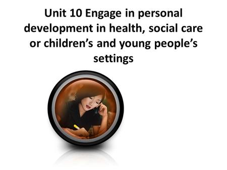 Unit 10 Engage in personal development in health, social care or children’s and young people’s settings.