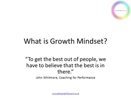 What is Growth Mindset? “To get the best out of people, we have to believe that the best is in there.” John Whitmore, Coaching for Performance www.edinburghlifecoach.co.uk.