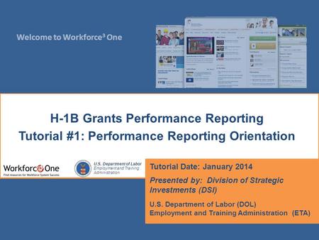 Welcome to Workforce 3 One U.S. Department of Labor Employment and Training Administration H-1B Grants Performance Reporting Tutorial #1: Performance Reporting.