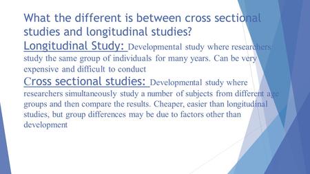 What the different is between cross sectional studies and longitudinal studies? Longitudinal Study: Developmental study where researchers study the same.