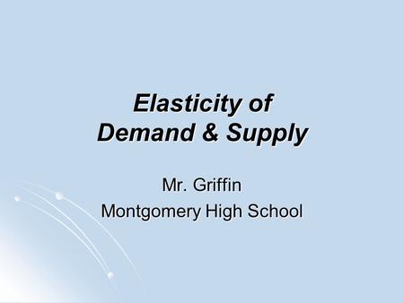 Elasticity of Demand & Supply Mr. Griffin Montgomery High School.