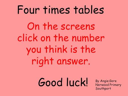 On the screens click on the number you think is the right answer. Four times tables Good luck! By Angie Gore Norwood Primary Southport.