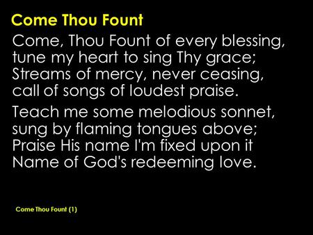Come Thou Fount Come, Thou Fount of every blessing, tune my heart to sing Thy grace; Streams of mercy, never ceasing, call of songs of loudest praise.