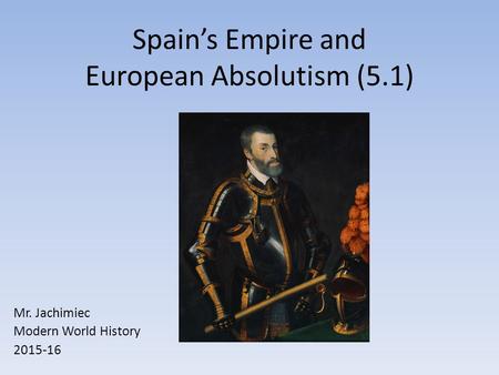 Spain’s Empire and European Absolutism (5.1) Mr. Jachimiec Modern World History 2015-16.