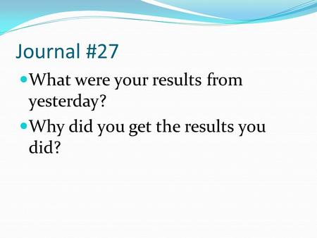 Journal #27 What were your results from yesterday? Why did you get the results you did?