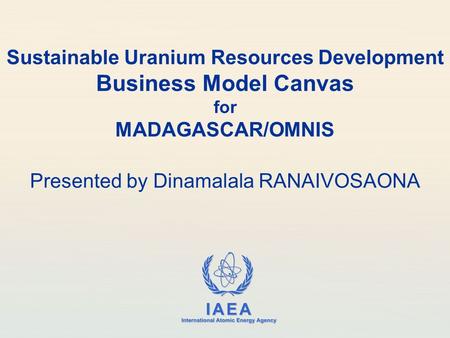 IAEA International Atomic Energy Agency Sustainable Uranium Resources Development Business Model Canvas for MADAGASCAR/OMNIS Presented by Dinamalala RANAIVOSAONA.