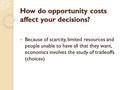How do opportunity costs affect your decisions? Because of scarcity, limited resources and people unable to have all that they want, economics involves.