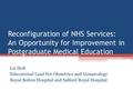 Reconfiguration of NHS Services: An Opportunity for Improvement in Postgraduate Medical Education Liz Holt Educational Lead For Obstetrics and Gynaecology.