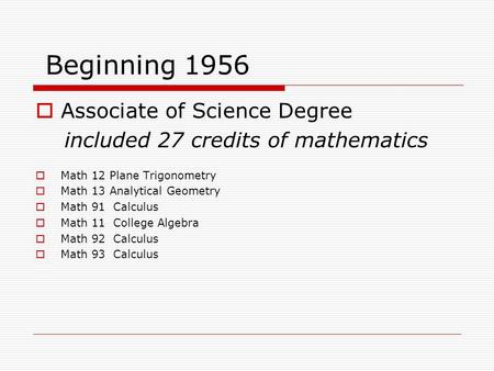 Beginning 1956  Associate of Science Degree included 27 credits of mathematics  Math 12 Plane Trigonometry  Math 13 Analytical Geometry  Math 91 Calculus.