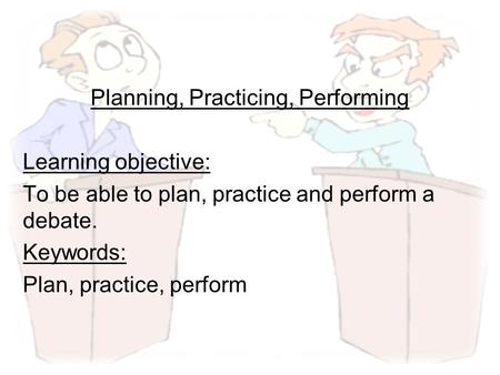 Planning, Practicing, Performing Learning objective: To be able to plan, practice and perform a debate. Keywords: Plan, practice, perform.