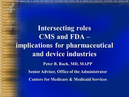 Intersecting roles CMS and FDA – implications for pharmaceutical and device industries Peter B. Bach, MD, MAPP Senior Adviser, Office of the Administrator.