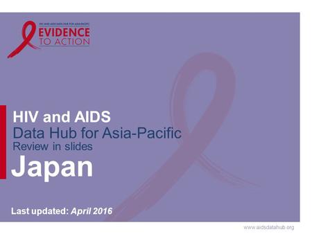 Www.aidsdatahub.org HIV and AIDS Data Hub for Asia-Pacific Review in slides Japan Last updated: April 2016.