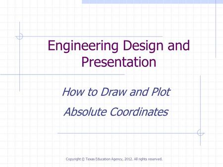 Engineering Design and Presentation How to Draw and Plot Absolute Coordinates Copyright © Texas Education Agency, 2012. All rights reserved.