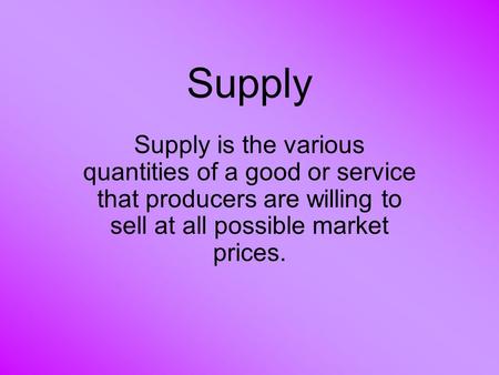 Supply Supply is the various quantities of a good or service that producers are willing to sell at all possible market prices.