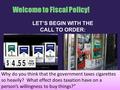 Welcome to Fiscal Policy! LET’S BEGIN WITH THE CALL TO ORDER: Why do you think that the government taxes cigarettes so heavily? What effect does taxation.