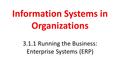 Information Systems in Organizations 3.1.1 Running the Business: Enterprise Systems (ERP)