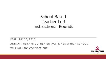 School-Based Teacher-Led Instructional Rounds FEBRUARY 25, 2016 ARTS AT THE CAPITOL THEATER (ACT) MAGNET HIGH SCHOOL WILLIMANTIC, CONNECTICUT.