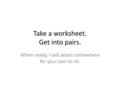 Take a worksheet. Get into pairs. When ready, I will select somewhere for your pair to sit.