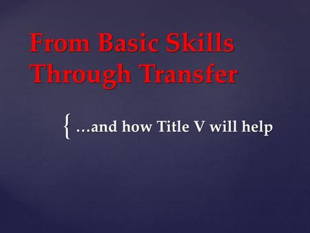 { From Basic Skills Through Transfer …and how Title V will help.