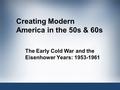 Creating Modern America in the 50s & 60s The Early Cold War and the Eisenhower Years: 1953-1961.