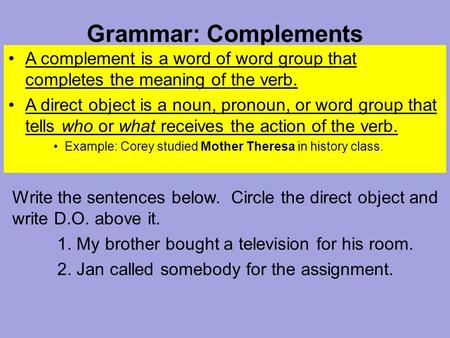 Grammar: Complements A complement is a word of word group that completes the meaning of the verb. A direct object is a noun, pronoun, or word group that.
