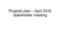 Projects plan – April 2016 stakeholder meeting. Where we are and where we are going…