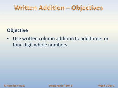 Objective Use written column addition to add three- or four-digit whole numbers. © Hamilton Trust Stepping Up Term 3 Week 2 Day 1.