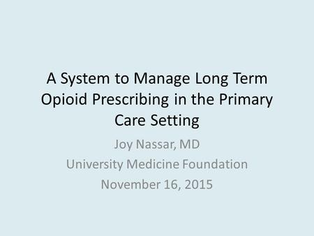 A System to Manage Long Term Opioid Prescribing in the Primary Care Setting Joy Nassar, MD University Medicine Foundation November 16, 2015.
