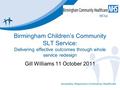 Birmingham Children’s Community SLT Service: Delivering effective outcomes through whole service redesign Gill Williams 11 October 2011.