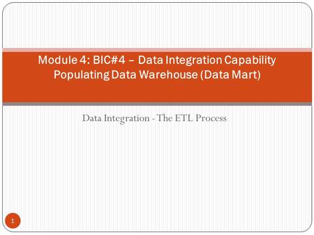 Data Integration - The ETL Process Module 4: BIC#4 – Data Integration Capability Populating Data Warehouse (Data Mart) 1.