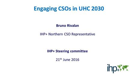 Engaging CSOs in UHC 2030 Bruno Rivalan IHP+ Northern CSO Representative IHP+ Steering committee 21 th June 2016.