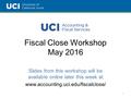 Fiscal Close Workshop May 2016 Slides from this workshop will be available online later this week at www.accounting.uci.edu/fiscalclose/ 1.
