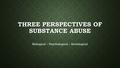 THREE PERSPECTIVES OF SUBSTANCE ABUSE Biological – Psychological – Sociological.