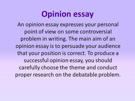 Opinion essay An opinion essay expresses your personal point of view on some controversial problem in writing. The main aim of an opinion essay is to persuade.