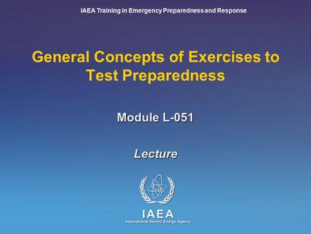 IAEA Training in Emergency Preparedness and Response Module L-051 General Concepts of Exercises to Test Preparedness Lecture.