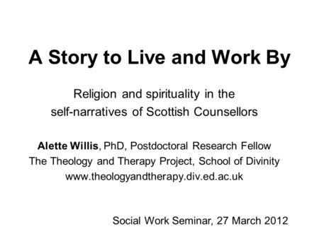 A Story to Live and Work By Religion and spirituality in the self-narratives of Scottish Counsellors Alette Willis, PhD, Postdoctoral Research Fellow The.