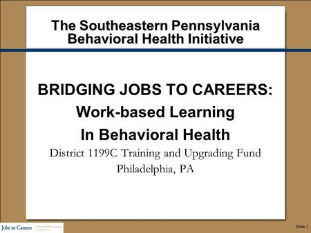 Slide 1 The Southeastern Pennsylvania Behavioral Health Initiative BRIDGING JOBS TO CAREERS: Work-based Learning In Behavioral Health District 1199C Training.