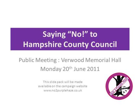 Saying No! to Hampshire County Council Public Meeting : Verwood Memorial Hall Monday 20 th June 2011 This slide pack will be made available on the campaign.