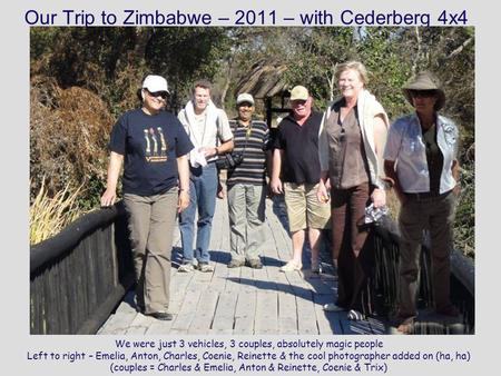 Our Trip to Zimbabwe – 2011 – with Cederberg 4x4 We were just 3 vehicles, 3 couples, absolutely magic people Left to right – Emelia, Anton, Charles, Coenie,