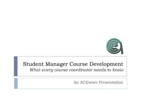 Student Manager Course Development What every course coordinator needs to know An ACEware Presentation.