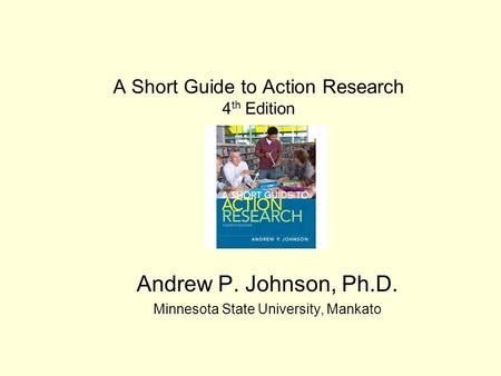 A Short Guide to Action Research 4 th Edition Andrew P. Johnson, Ph.D. Minnesota State University, Mankato.