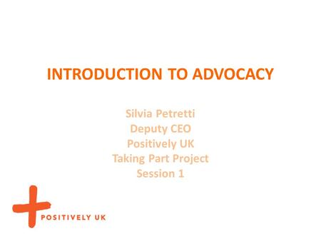 INTRODUCTION TO ADVOCACY Silvia Petretti Deputy CEO Positively UK Taking Part Project Session 1.