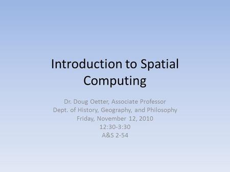 Introduction to Spatial Computing Dr. Doug Oetter, Associate Professor Dept. of History, Geography, and Philosophy Friday, November 12, 2010 12:30-3:30.