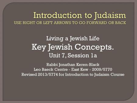 Living a Jewish Life Key Jewish Concepts. Unit 7, Session 1a Rabbi Jonathan Keren-Black Leo Baeck Centre - East Kew - 2009/5770 Revised 2013/5774 for Introduction.