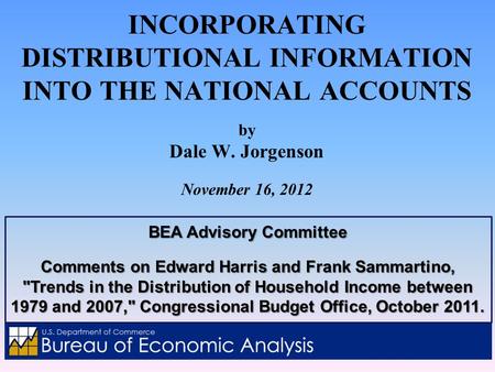 INCORPORATING DISTRIBUTIONAL INFORMATION INTO THE NATIONAL ACCOUNTS by Dale W. Jorgenson November 16, 2012 BEA Advisory Committee Comments on Edward Harris.