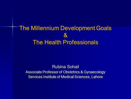 The Millennium Development Goals & The Health Professionals Rubina Sohail Associate Professor of Obstetrics & Gynaecology Services Institute of Medical.