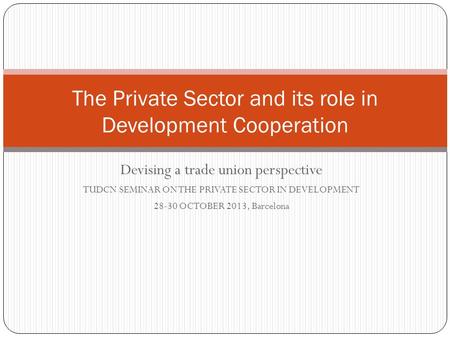 Devising a trade union perspective TUDCN SEMINAR ON THE PRIVATE SECTOR IN DEVELOPMENT 28-30 OCTOBER 2013, Barcelona The Private Sector and its role in.