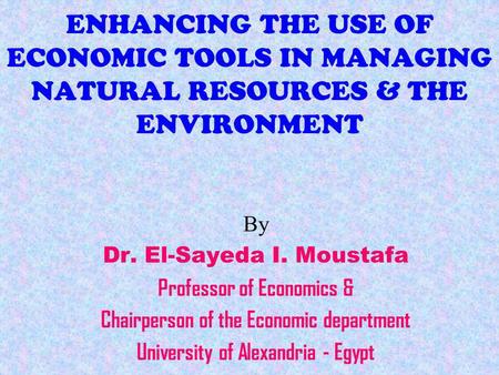 ENHANCING THE USE OF ECONOMIC TOOLS IN MANAGING NATURAL RESOURCES & THE ENVIRONMENT By Dr. El-Sayeda I. Moustafa Professor of Economics & Chairperson of.